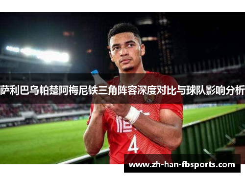 萨利巴乌帕楚阿梅尼铁三角阵容深度对比与球队影响分析 萨利巴乌帕楚阿梅尼铁三角阵容深度对比与球队影响分析