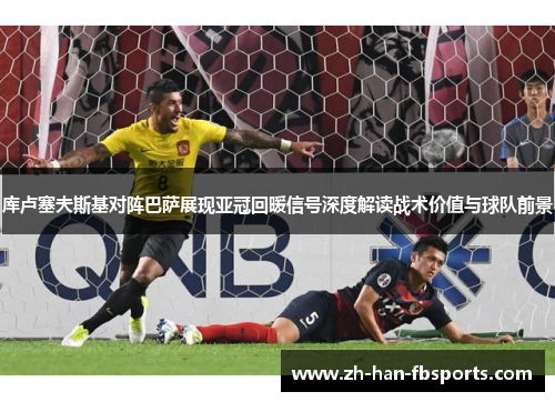 库卢塞夫斯基对阵巴萨展现亚冠回暖信号深度解读战术价值与球队前景