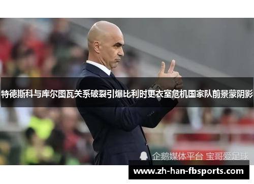 特德斯科与库尔图瓦关系破裂引爆比利时更衣室危机国家队前景蒙阴影 特德斯科与库尔图瓦关系破裂引爆比利时更衣室危机国家队前景蒙阴影