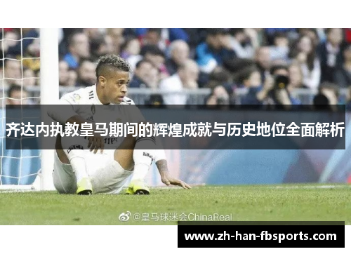 齐达内执教皇马期间的辉煌成就与历史地位全面解析
