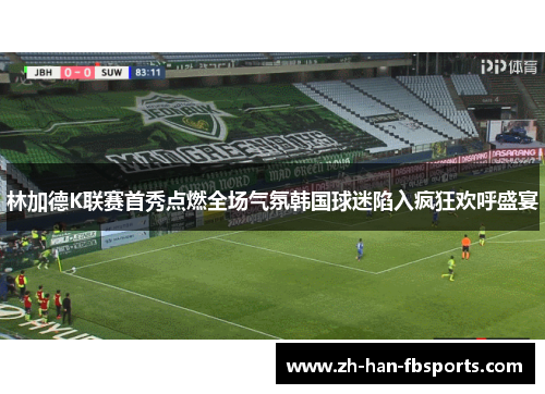 林加德K联赛首秀点燃全场气氛韩国球迷陷入疯狂欢呼盛宴 林加德K联赛首秀点燃全场气氛韩国球迷陷入疯狂欢呼盛宴